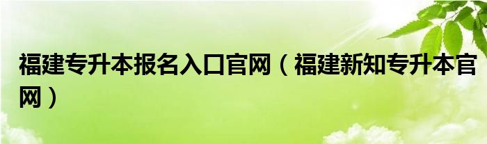 福建专升本报名入口官网（福建新知专升本官网）