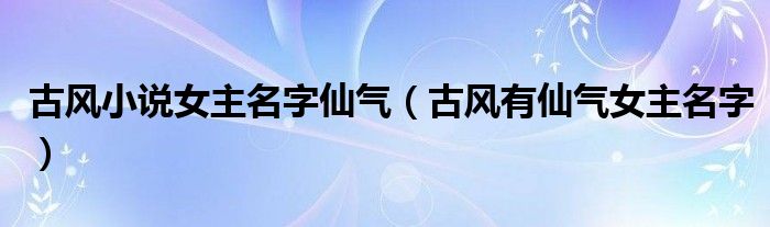 古风小说女主名字仙气（古风有仙气女主名字）