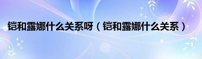 铠和露娜什么关系呀（铠和露娜什么关系）