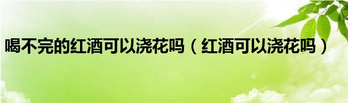 喝不完的红酒可以浇花吗（红酒可以浇花吗）