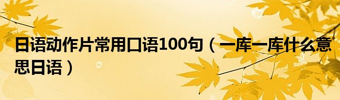 日语动作片常用口语100句（一库一库什么意思日语）