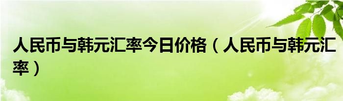 人民币与韩元汇率今日价格（人民币与韩元汇率）