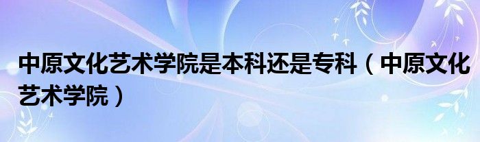 中原文化艺术学院是本科还是专科（中原文化艺术学院）