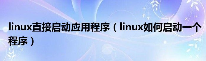 linux直接启动应用程序（linux如何启动一个程序）