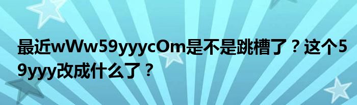 最近wWw59yyycOm是不是跳槽了？这个59yyy改成什么了？