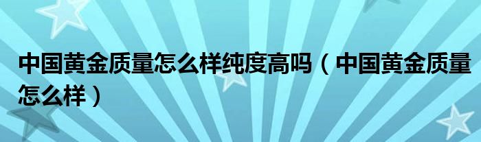 中国黄金质量怎么样纯度高吗（中国黄金质量怎么样）