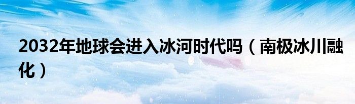 2032年地球会进入冰河时代吗（南极冰川融化）