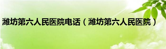 潍坊第六人民医院电话（潍坊第六人民医院）