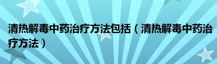 清热解毒中药治疗方法包括（清热解毒中药治疗方法）