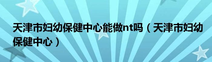 天津市妇幼保健中心能做nt吗（天津市妇幼保健中心）