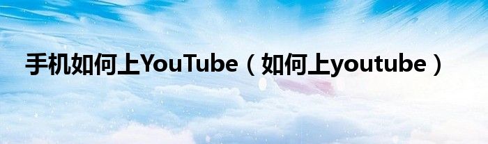 手机如何上YouTube（如何上youtube）