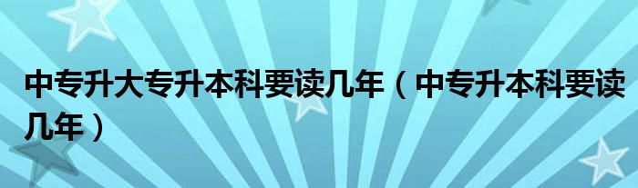 中专升大专升本科要读几年（中专升本科要读几年）