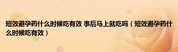 短效避孕药什么时候吃有效 事后马上就吃吗（短效避孕药什么时候吃有效）