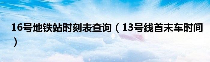 16号地铁站时刻表查询（13号线首末车时间）