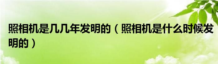 照相机是几几年发明的（照相机是什么时候发明的）