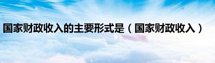 国家财政收入的主要形式是（国家财政收入）