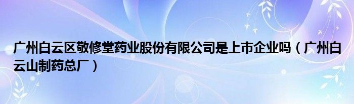 广州白云区敬修堂药业股份有限公司是上市企业吗（广州白云山制药总厂）