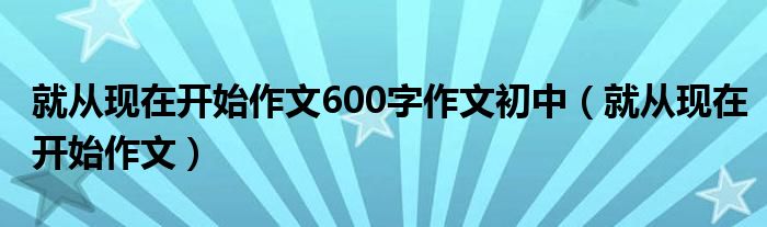 就从现在开始作文600字作文初中（就从现在开始作文）