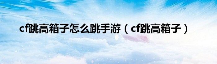 cf跳高箱子怎么跳手游（cf跳高箱子）