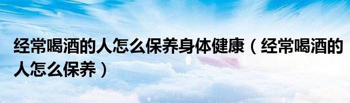 经常喝酒的人怎么保养身体健康（经常喝酒的人怎么保养）