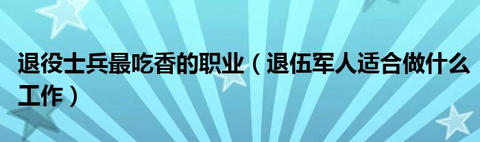 退役士兵最吃香的职业（退伍军人适合做什么工作）