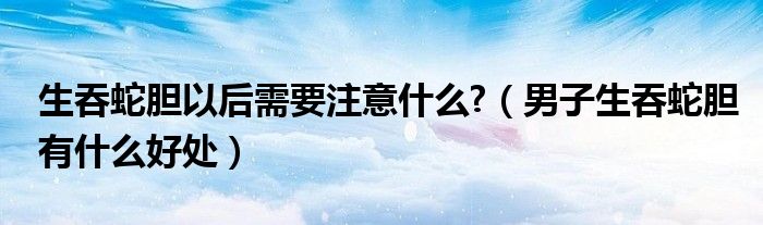 生吞蛇胆以后需要注意什么?（男子生吞蛇胆有什么好处）