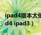 ipad4版本太低 下载不了东西了 怎么办（ipad4 ipad3）