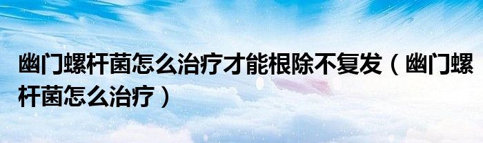 幽门螺杆菌怎么治疗才能根除不复发（幽门螺杆菌怎么治疗）