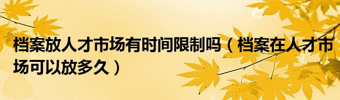 档案放人才市场有时间限制吗（档案在人才市场可以放多久）