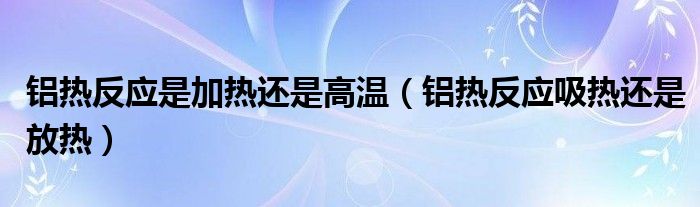 铝热反应是加热还是高温（铝热反应吸热还是放热）