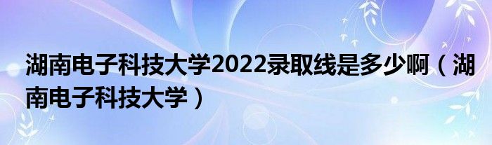 湖南电子科技大学2022录取线是多少啊（湖南电子科技大学）