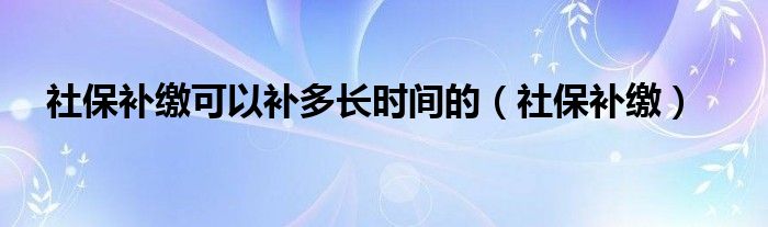 社保补缴可以补多长时间的（社保补缴）