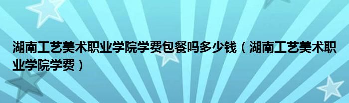 湖南工艺美术职业学院学费包餐吗多少钱（湖南工艺美术职业学院学费）