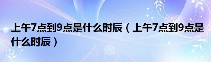 上午7点到9点是什么时辰（上午7点到9点是什么时辰）