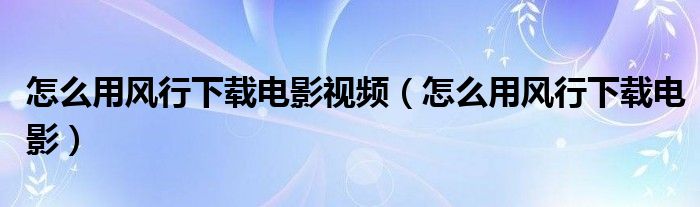 怎么用风行下载电影视频（怎么用风行下载电影）