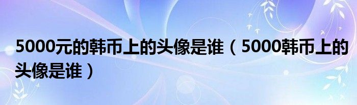 5000元的韩币上的头像是谁（5000韩币上的头像是谁）