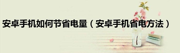 安卓手机如何节省电量（安卓手机省电方法）