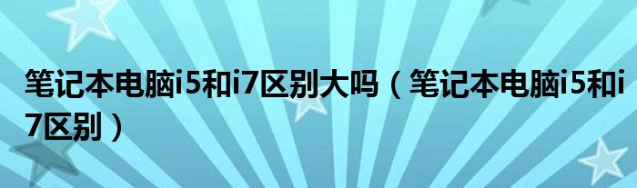 笔记本电脑i5和i7区别大吗（笔记本电脑i5和i7区别）