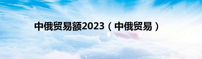 中俄贸易额2023（中俄贸易）