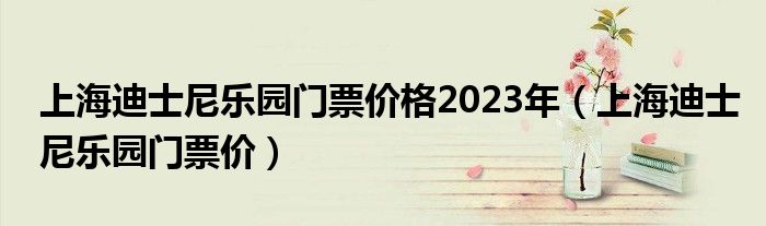 上海迪士尼乐园门票价格2023年（上海迪士尼乐园门票价）