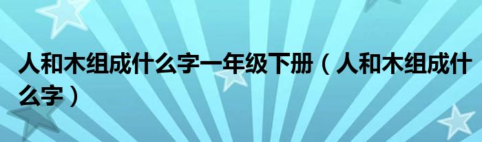 人和木组成什么字一年级下册（人和木组成什么字）