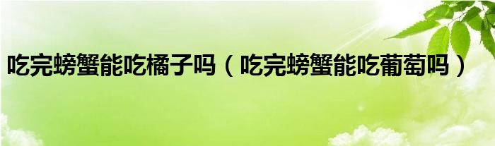 吃完螃蟹能吃橘子吗（吃完螃蟹能吃葡萄吗）