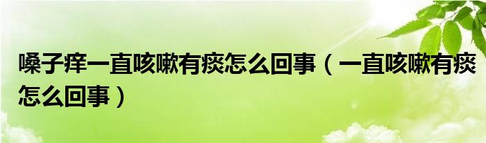 嗓子痒一直咳嗽有痰怎么回事（一直咳嗽有痰怎么回事）