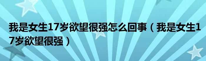 我是女生17岁欲望很强怎么回事（我是女生17岁欲望很强）