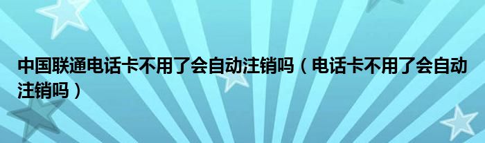 中国联通电话卡不用了会自动注销吗（电话卡不用了会自动注销吗）