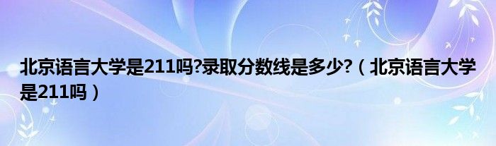 北京语言大学是211吗?录取分数线是多少?（北京语言大学是211吗）