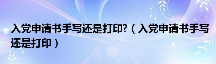 入党申请书手写还是打印?（入党申请书手写还是打印）