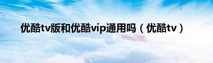 优酷tv版和优酷vip通用吗（优酷tv）