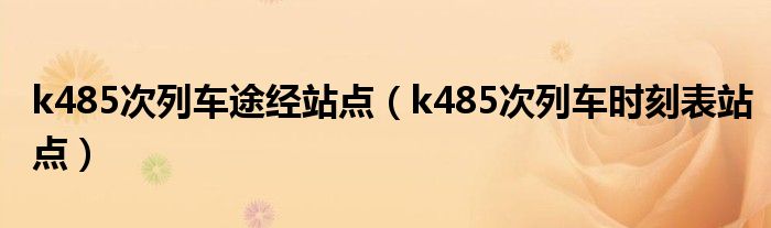 k485次列车途经站点（k485次列车时刻表站点）