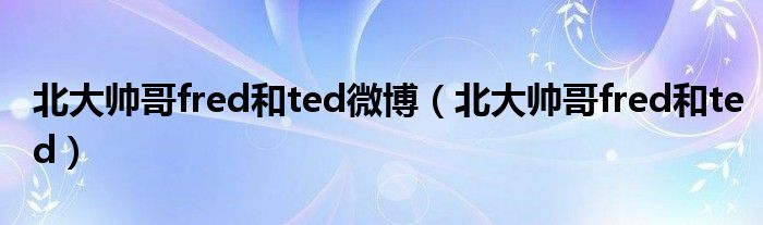 北大帅哥fred和ted微博（北大帅哥fred和ted）